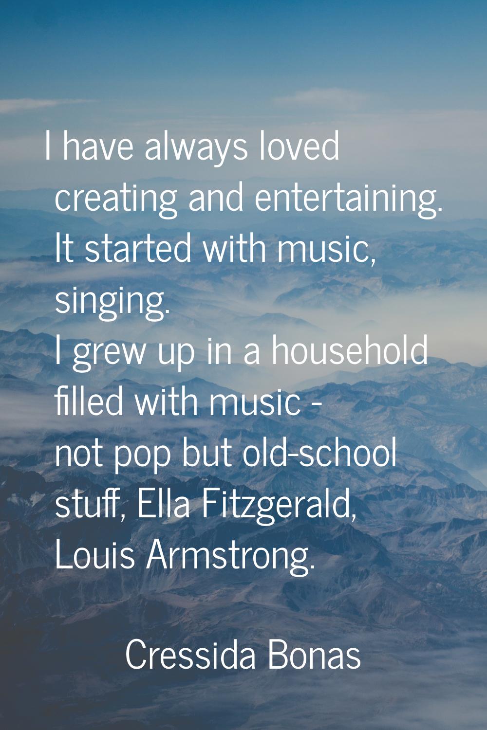 I have always loved creating and entertaining. It started with music, singing. I grew up in a house
