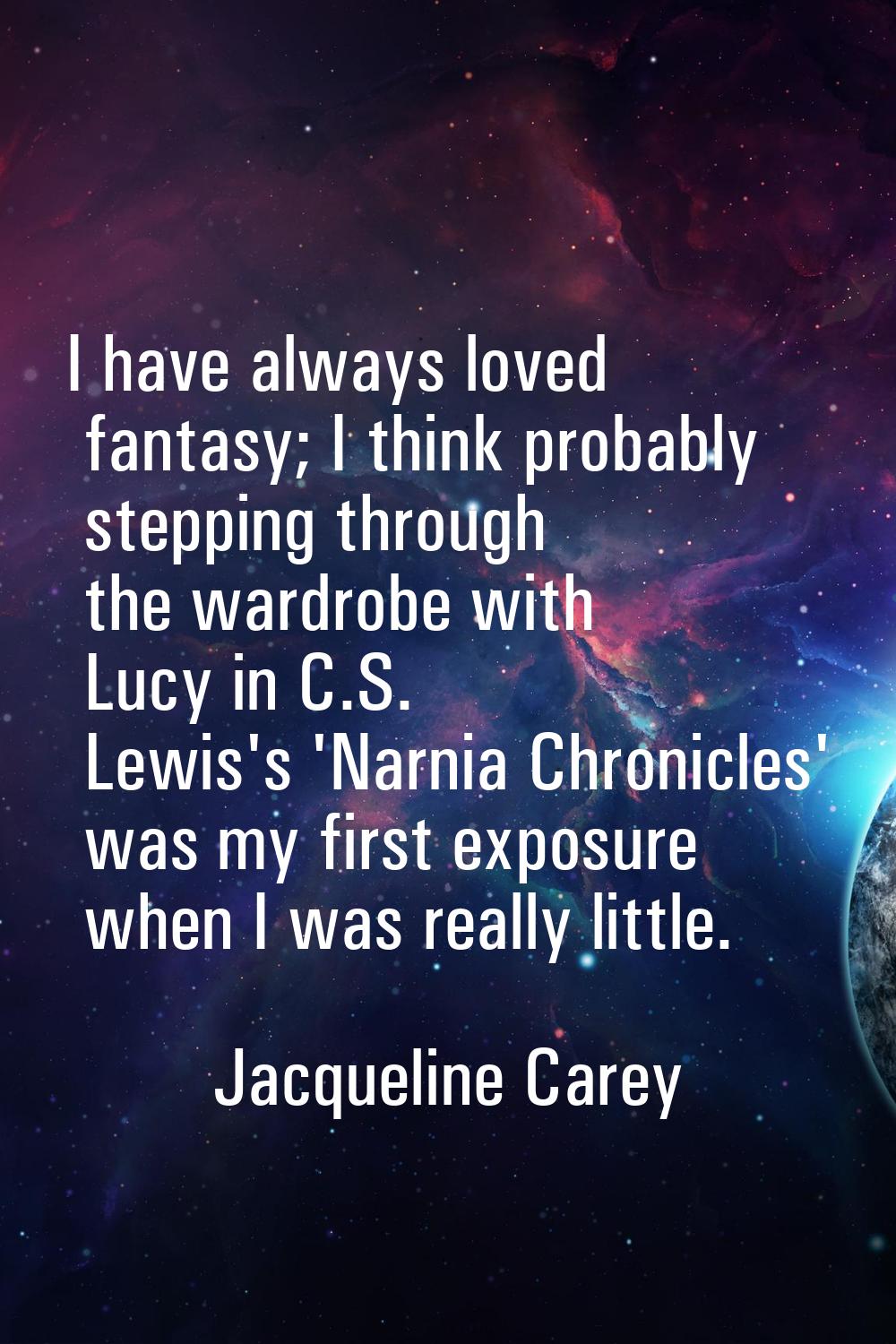 I have always loved fantasy; I think probably stepping through the wardrobe with Lucy in C.S. Lewis