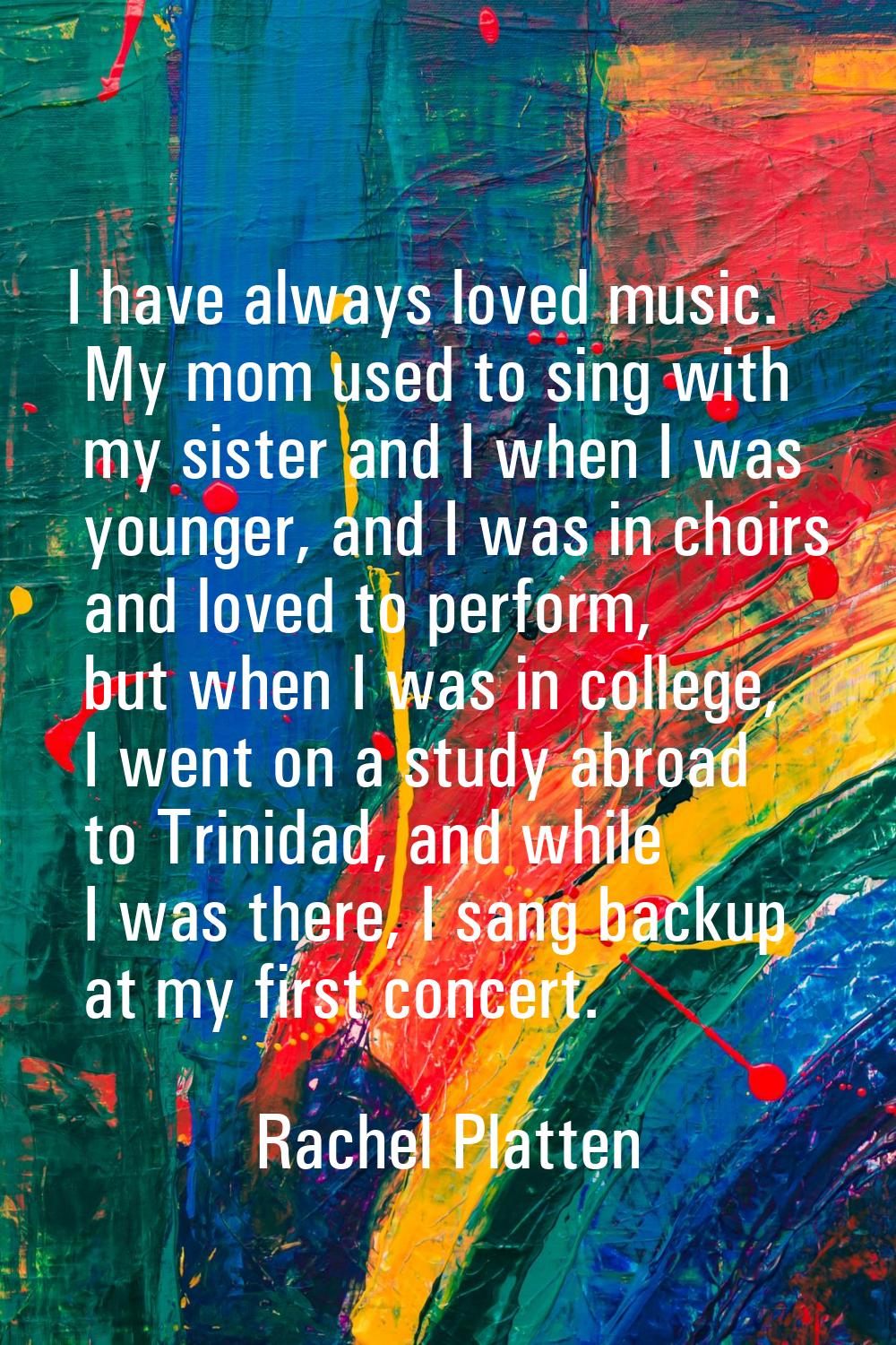 I have always loved music. My mom used to sing with my sister and I when I was younger, and I was i