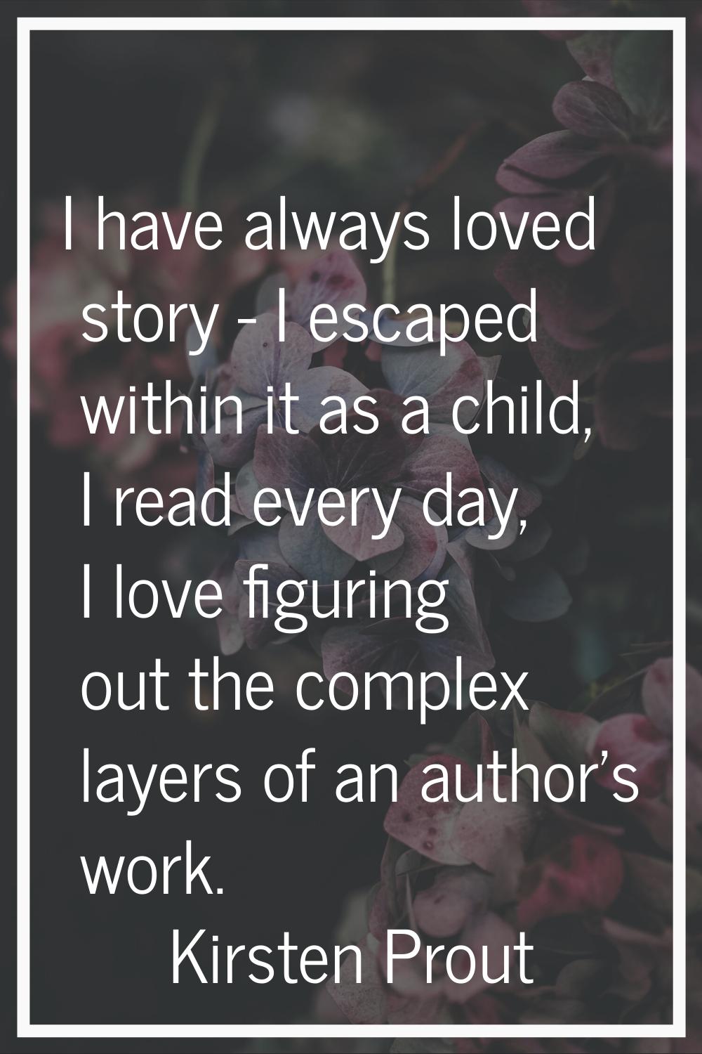 I have always loved story - I escaped within it as a child, I read every day, I love figuring out t