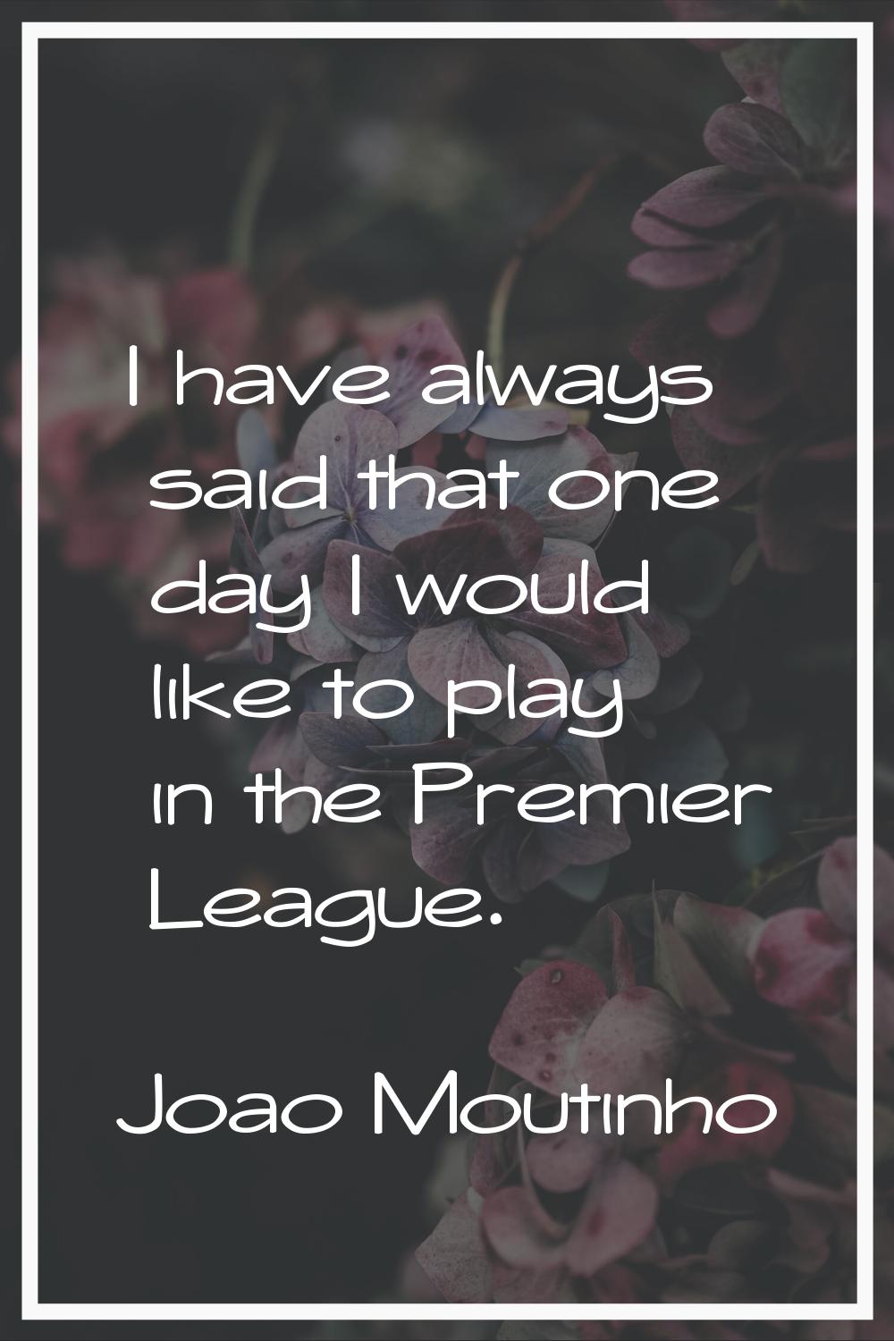 I have always said that one day I would like to play in the Premier League.