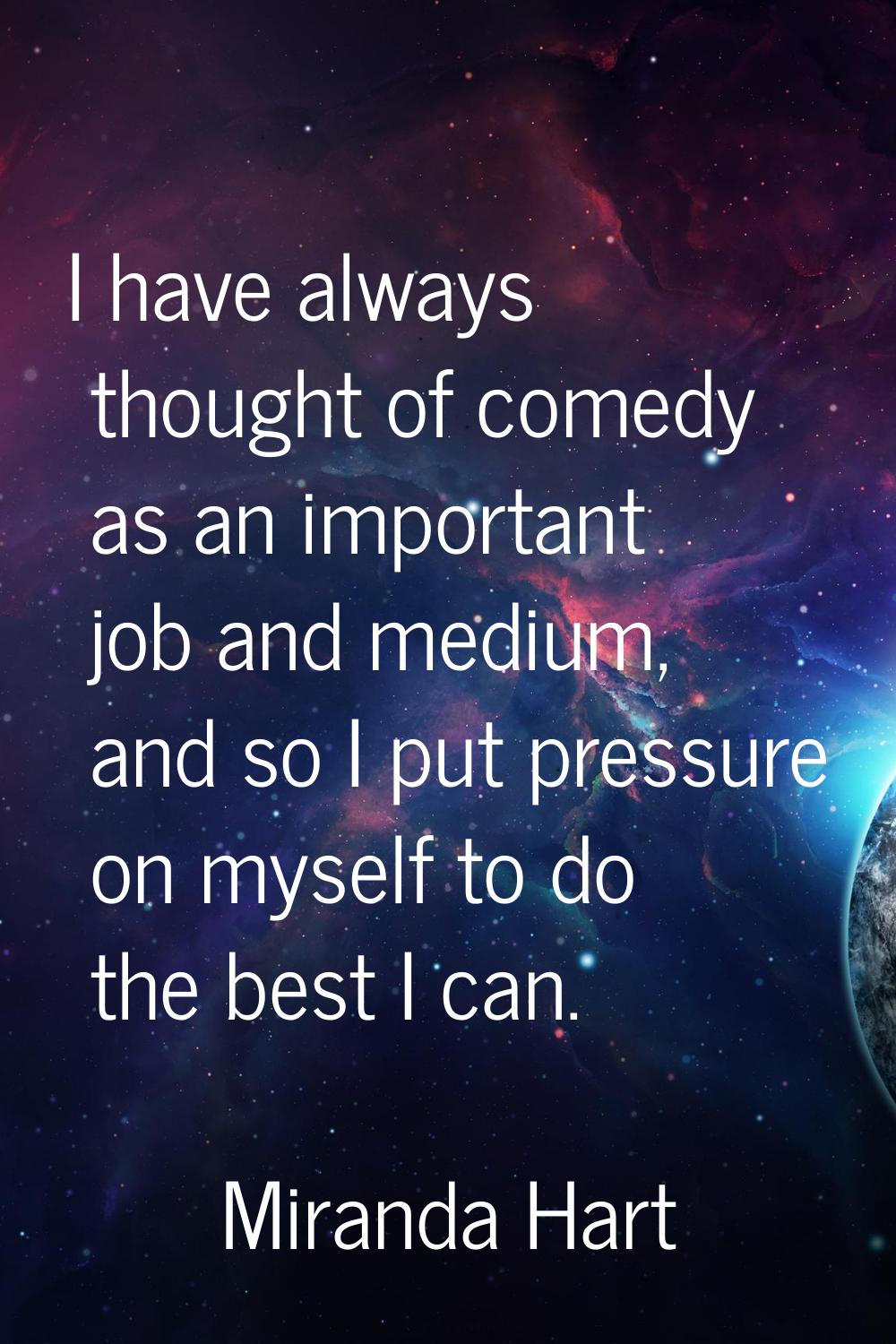 I have always thought of comedy as an important job and medium, and so I put pressure on myself to 