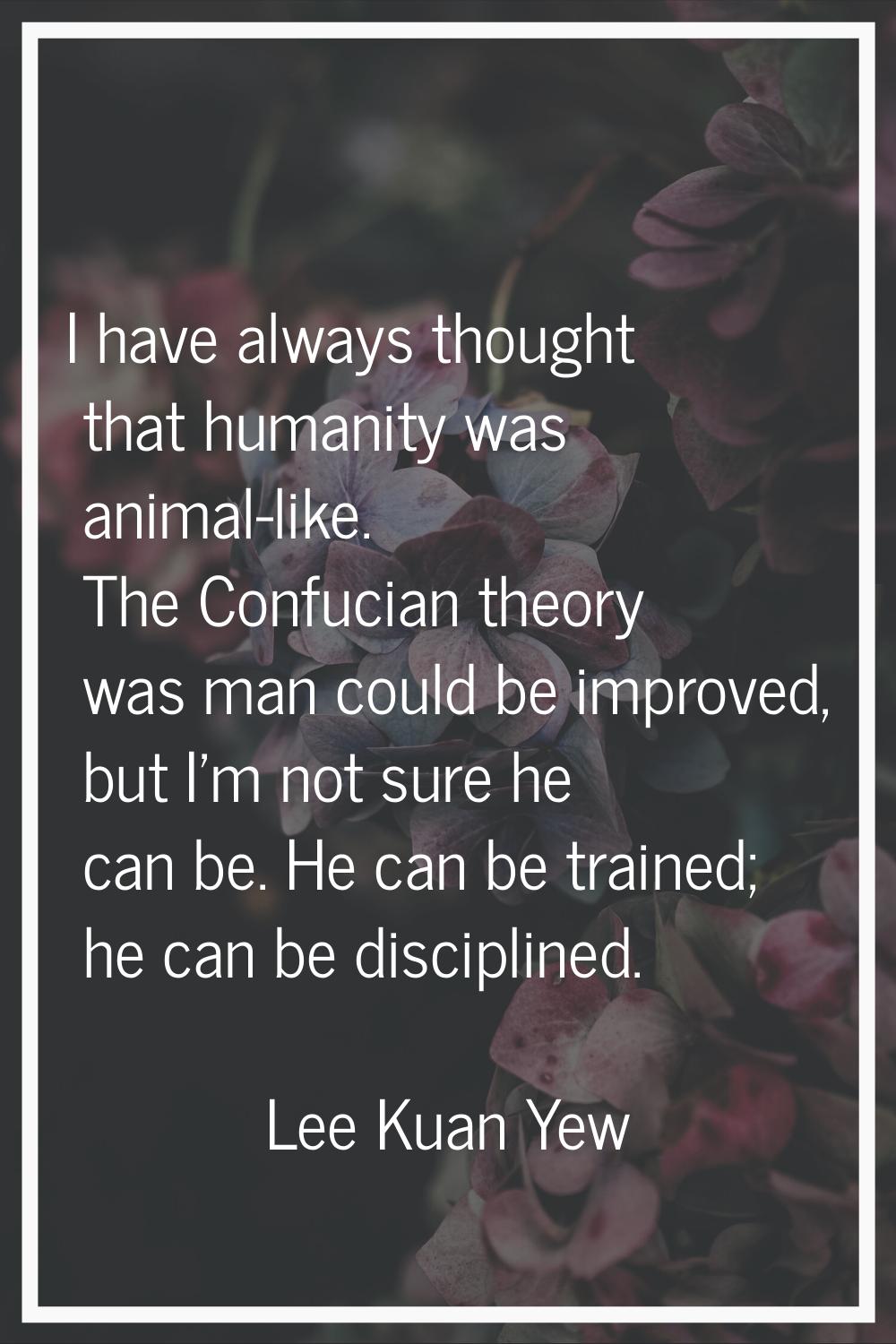 I have always thought that humanity was animal-like. The Confucian theory was man could be improved
