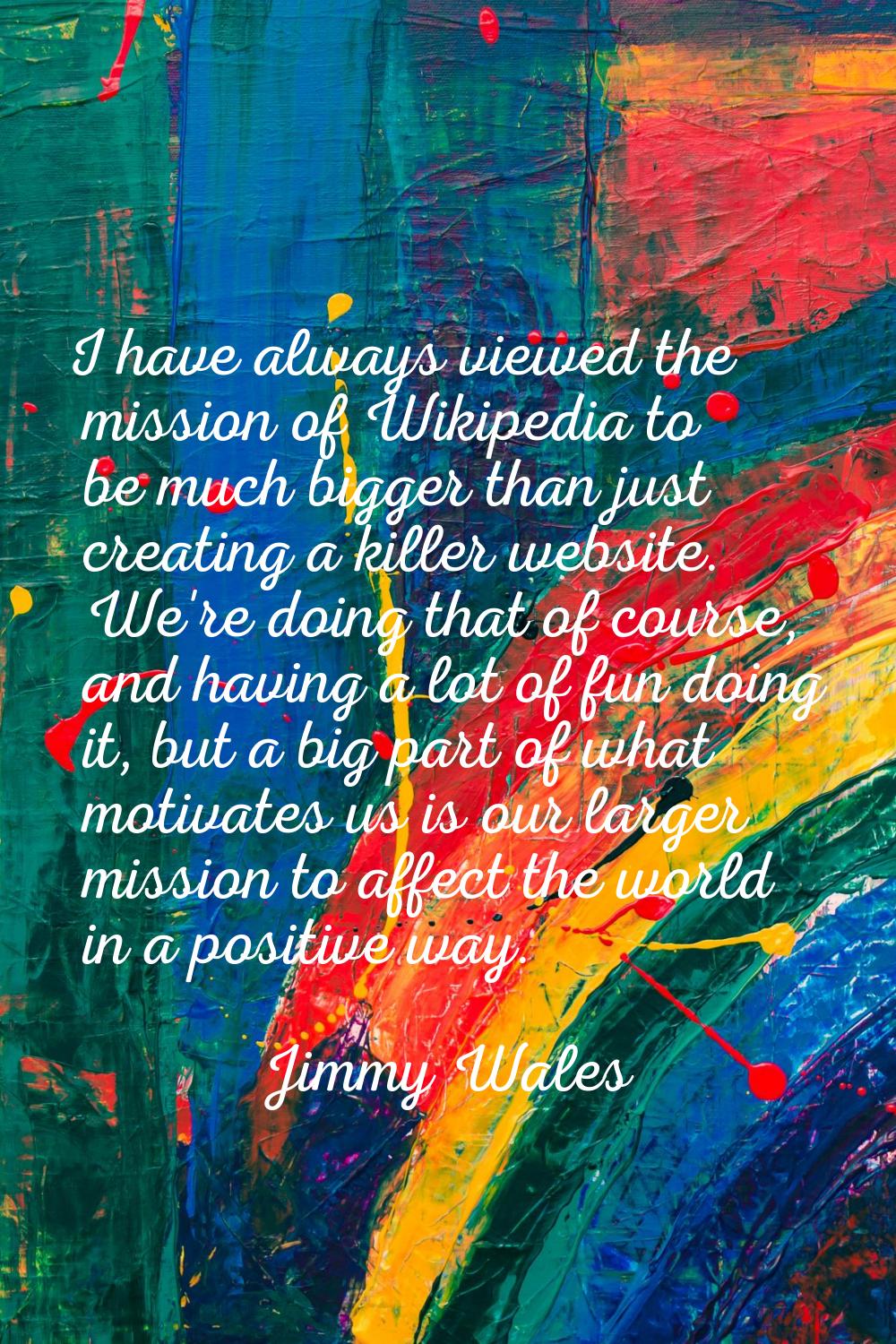 I have always viewed the mission of Wikipedia to be much bigger than just creating a killer website