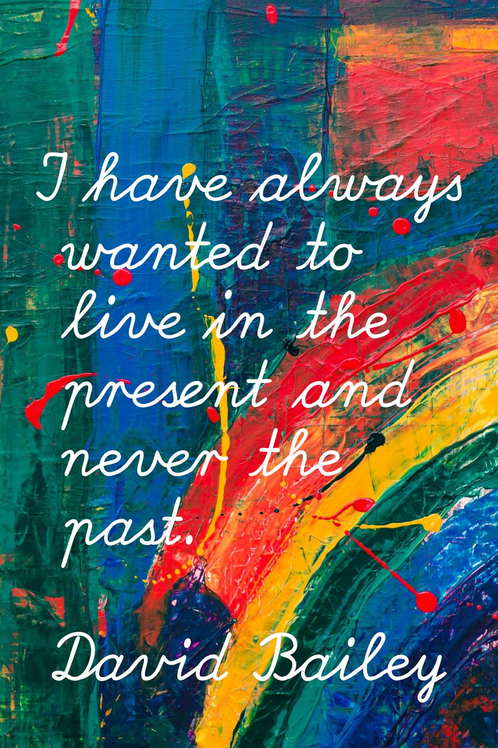 I have always wanted to live in the present and never the past.