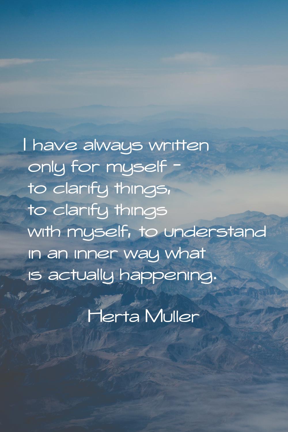 I have always written only for myself - to clarify things, to clarify things with myself, to unders
