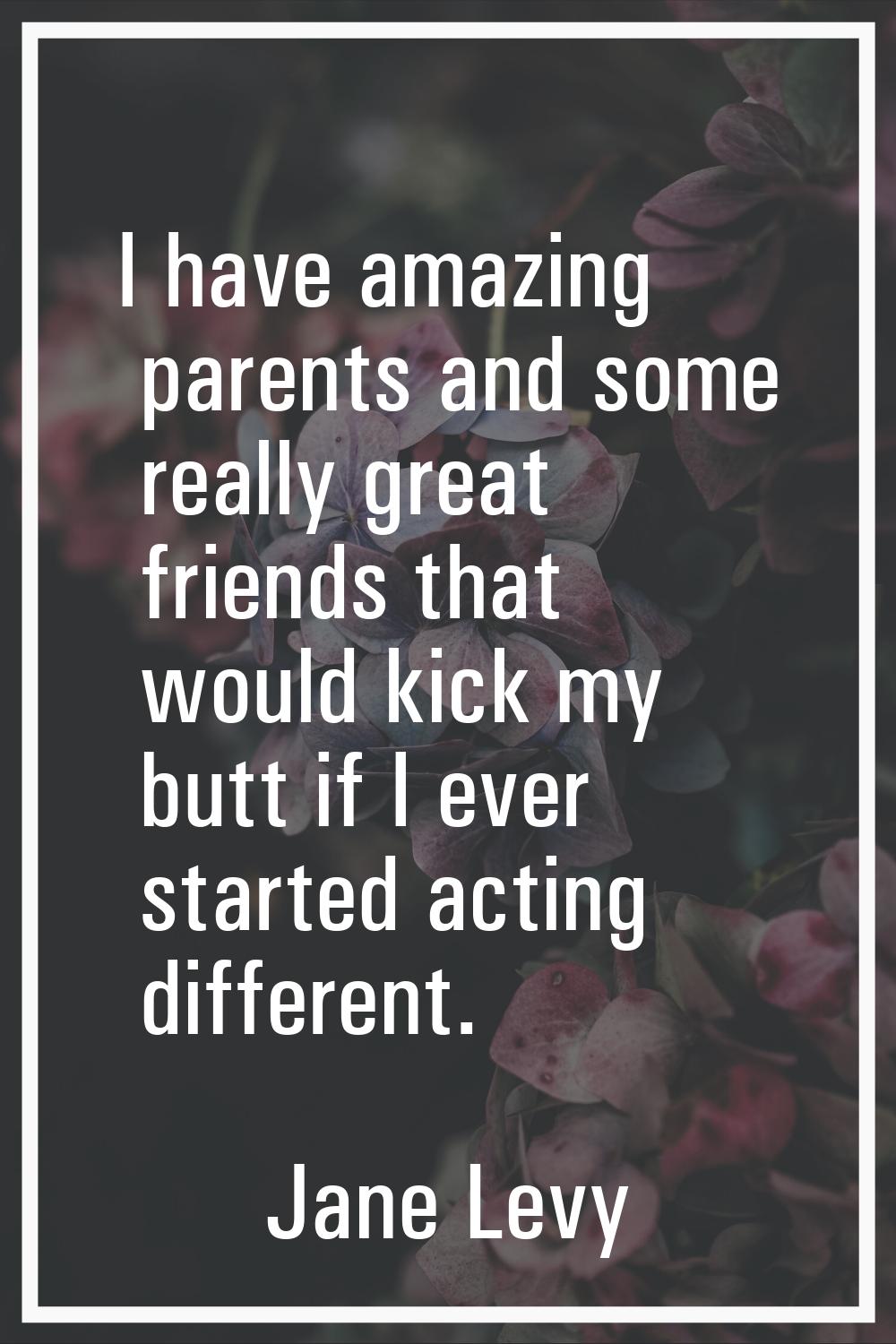 I have amazing parents and some really great friends that would kick my butt if I ever started acti