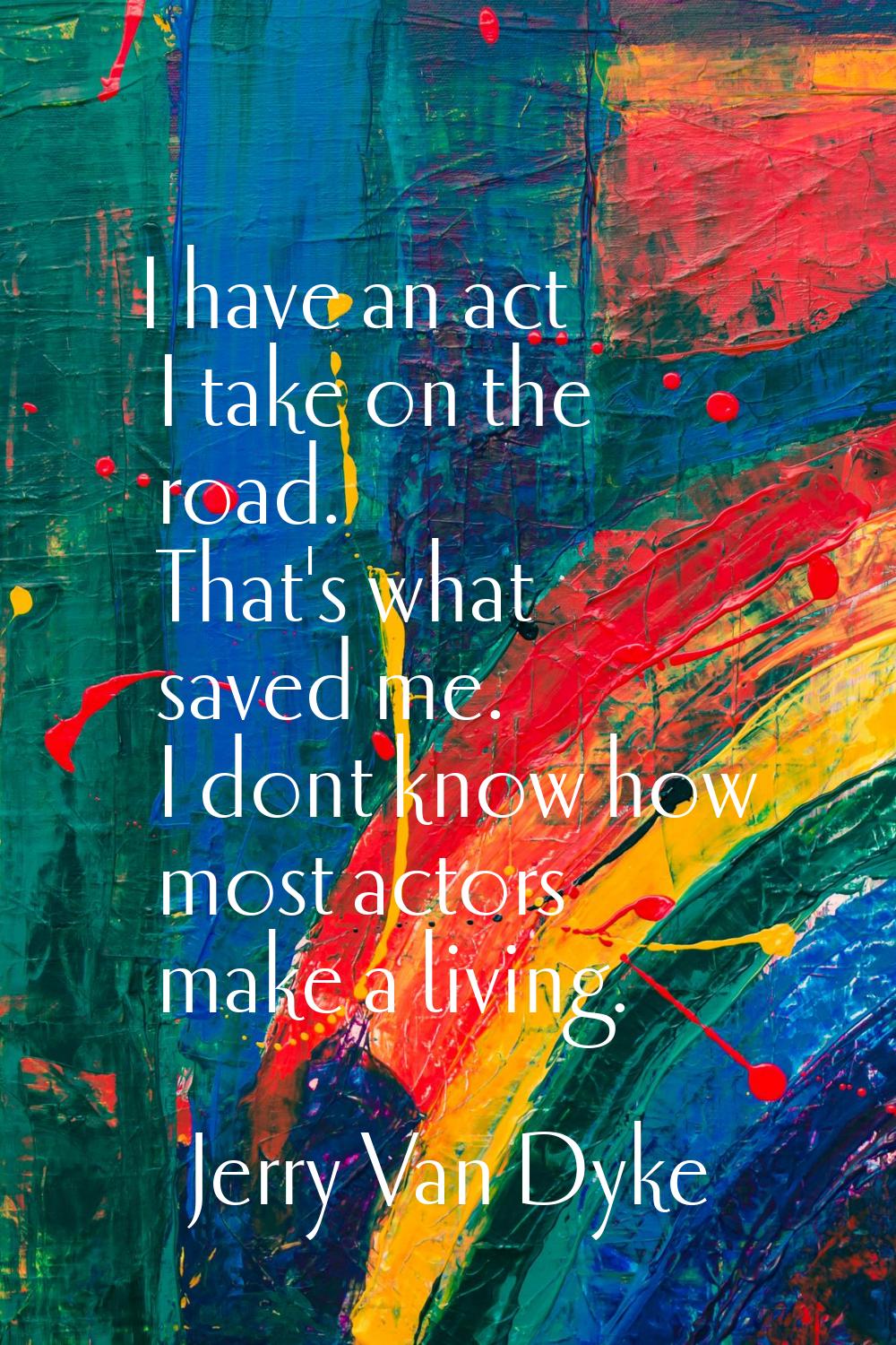I have an act I take on the road. That's what saved me. I dont know how most actors make a living.