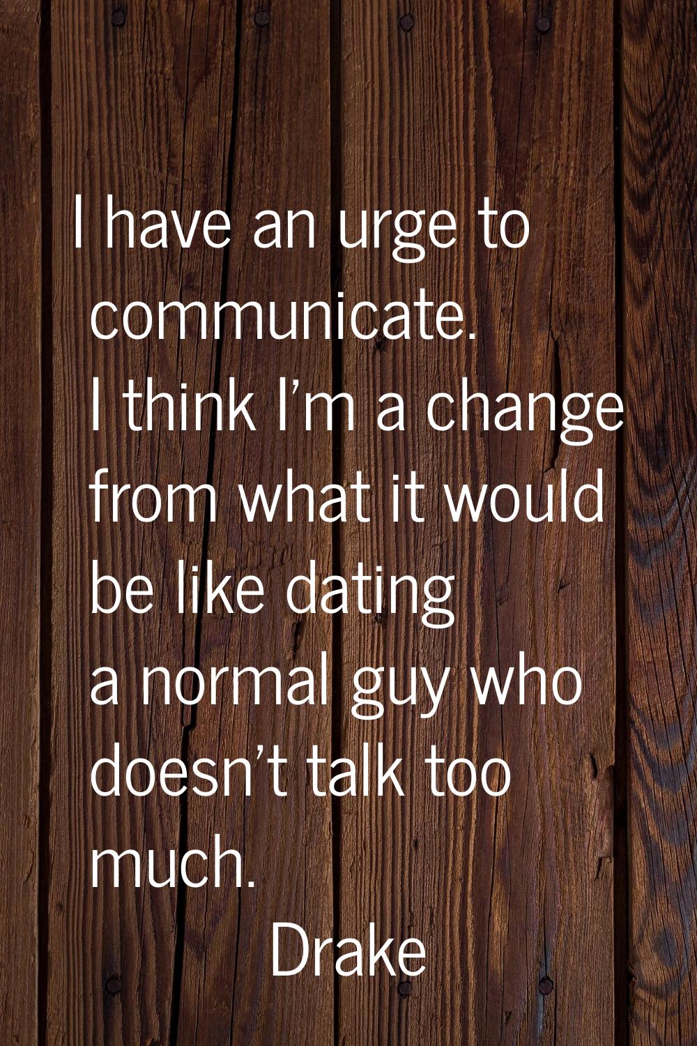 I have an urge to communicate. I think I'm a change from what it would be like dating a normal guy 