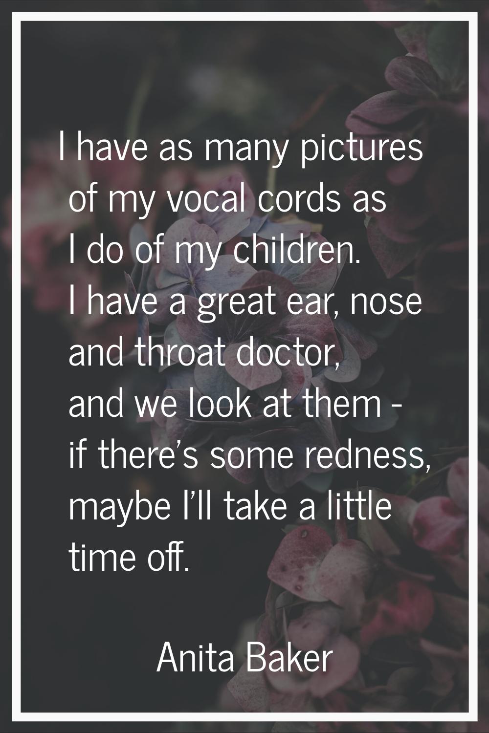 I have as many pictures of my vocal cords as I do of my children. I have a great ear, nose and thro