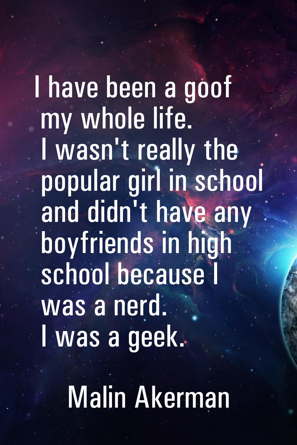 I have been a goof my whole life. I wasn't really the popular girl in school and didn't have any bo