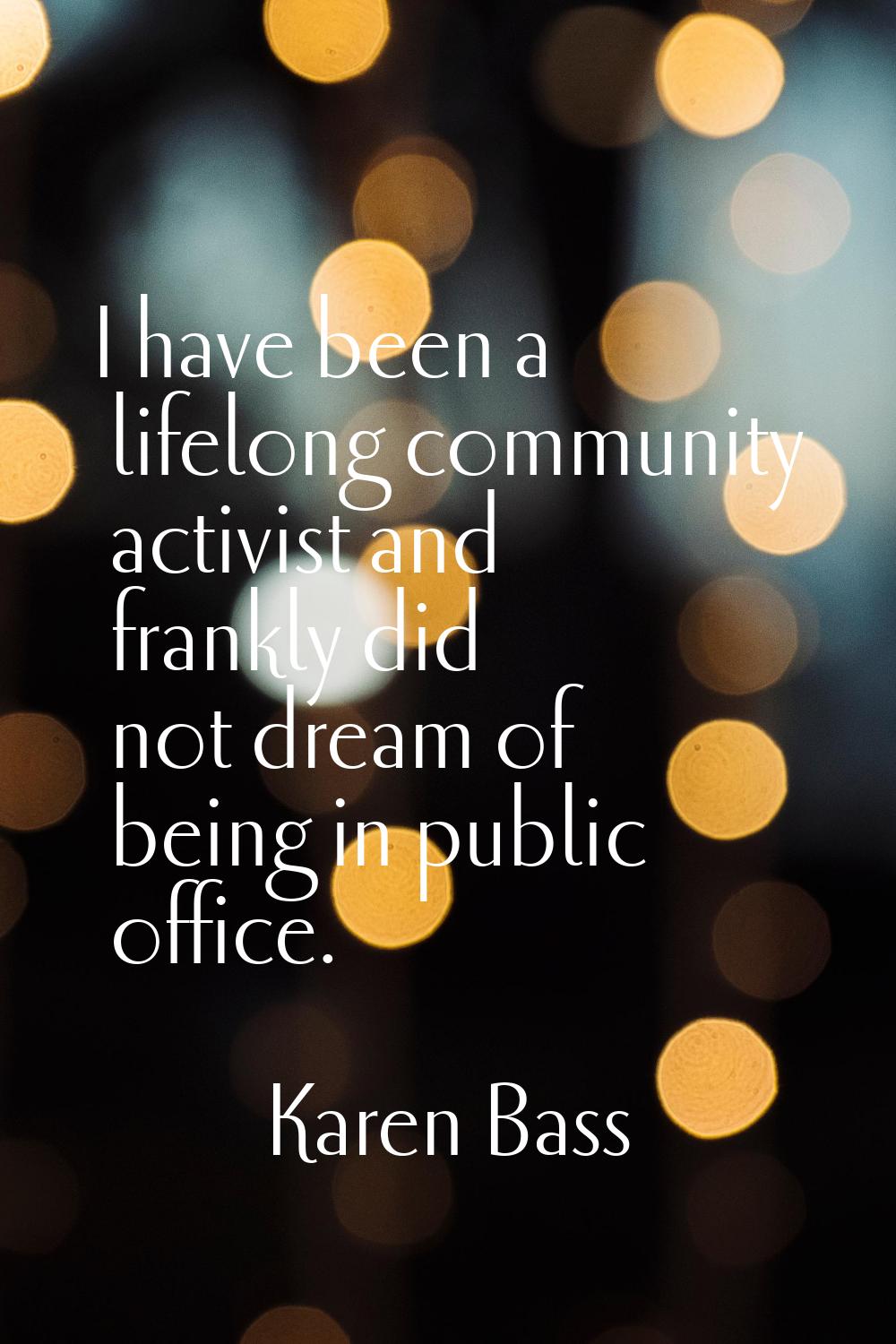I have been a lifelong community activist and frankly did not dream of being in public office.