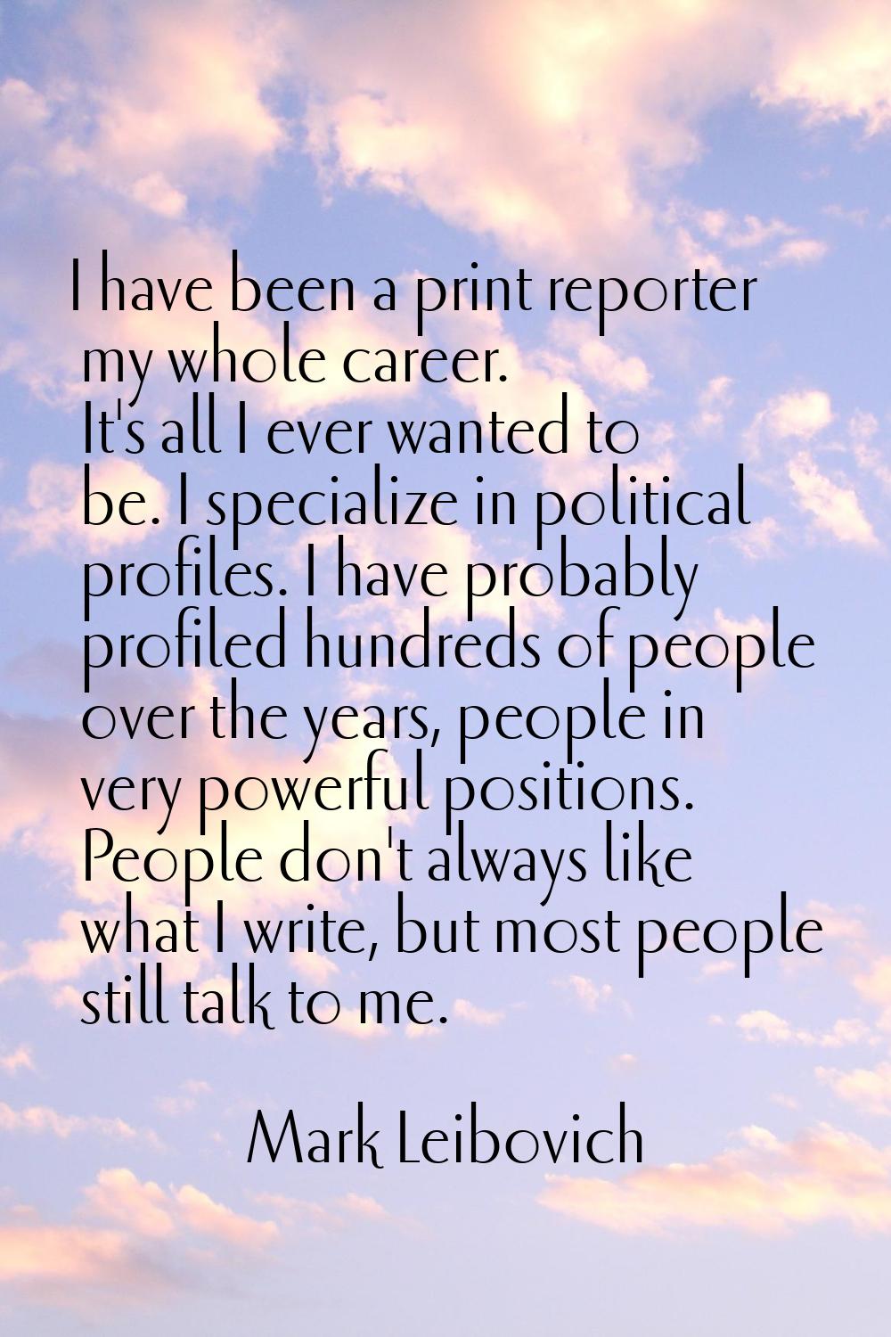 I have been a print reporter my whole career. It's all I ever wanted to be. I specialize in politic
