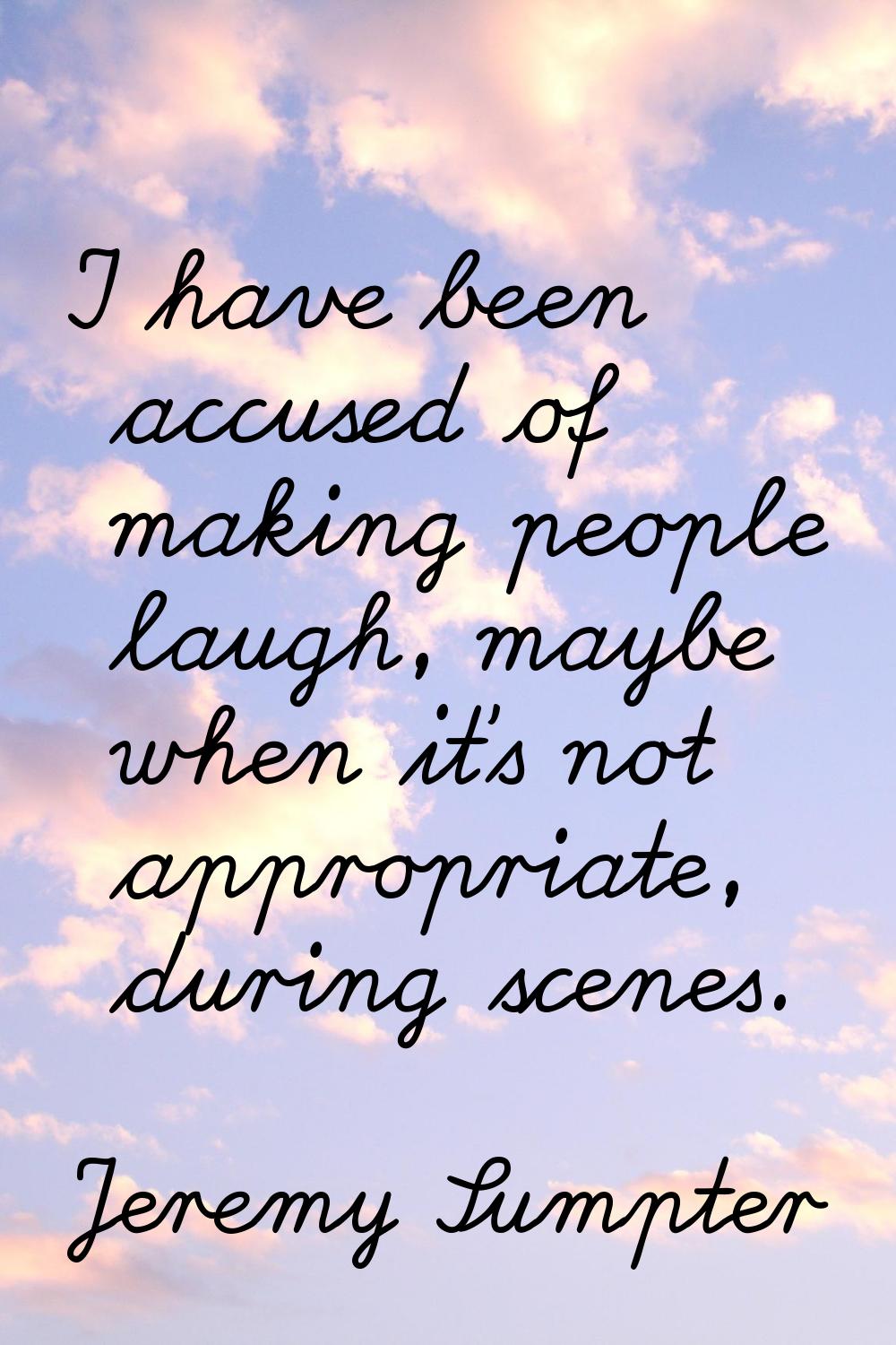 I have been accused of making people laugh, maybe when it's not appropriate, during scenes.