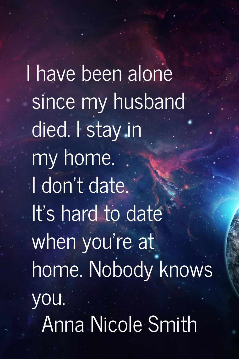 I have been alone since my husband died. I stay in my home. I don't date. It's hard to date when yo