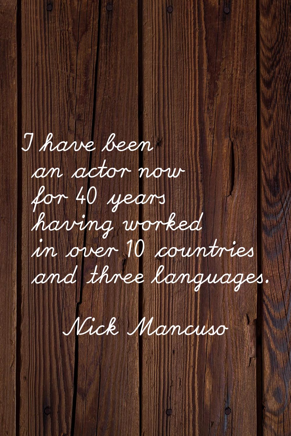 I have been an actor now for 40 years having worked in over 10 countries and three languages.