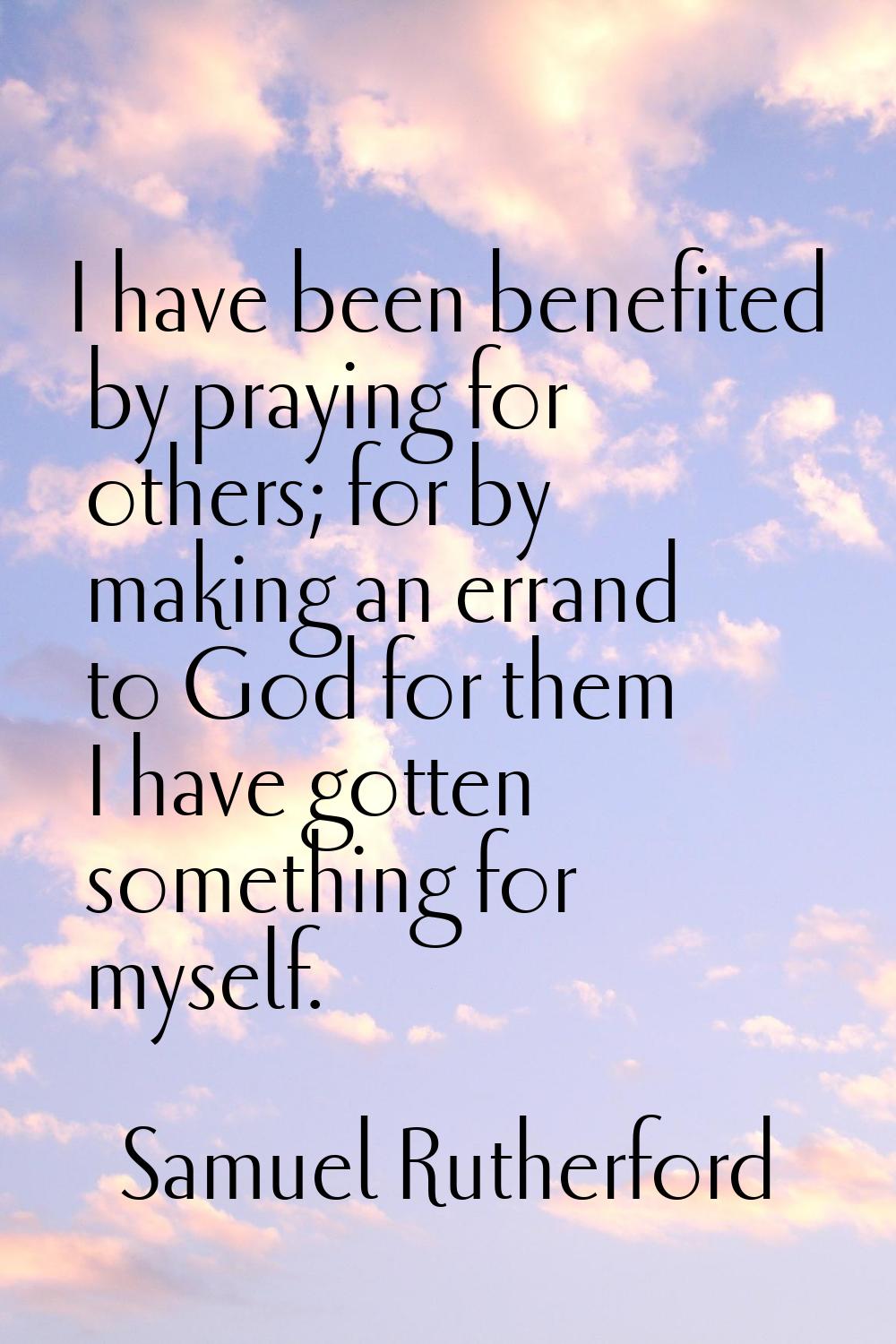 I have been benefited by praying for others; for by making an errand to God for them I have gotten 