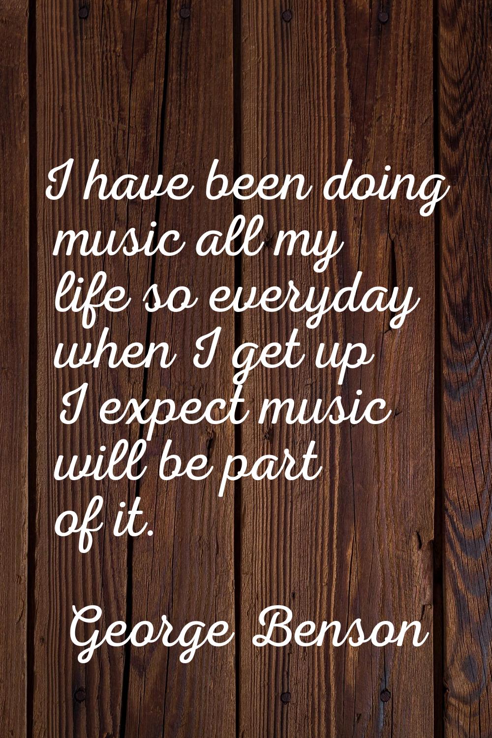 I have been doing music all my life so everyday when I get up I expect music will be part of it.
