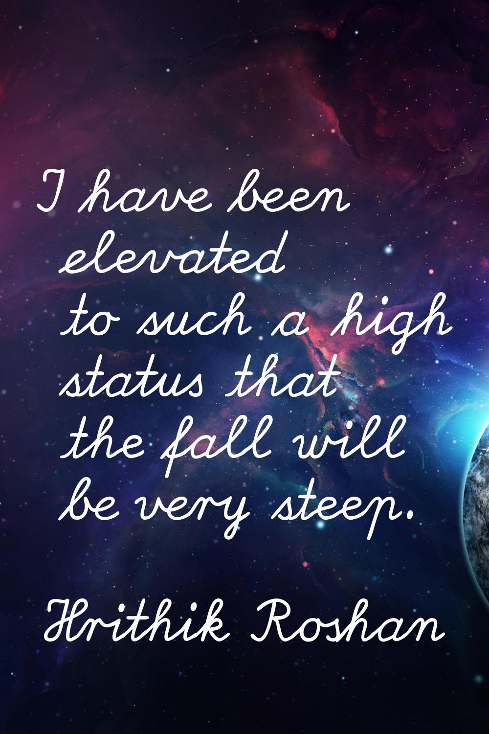 I have been elevated to such a high status that the fall will be very steep.