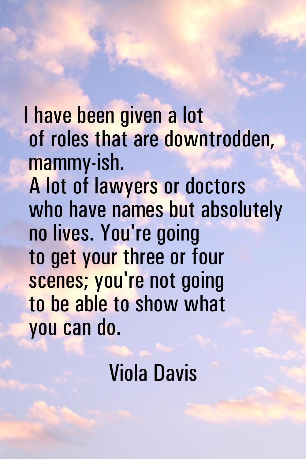 I have been given a lot of roles that are downtrodden, mammy-ish. A lot of lawyers or doctors who h