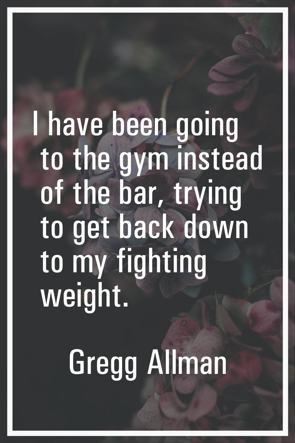 I have been going to the gym instead of the bar, trying to get back down to my fighting weight.