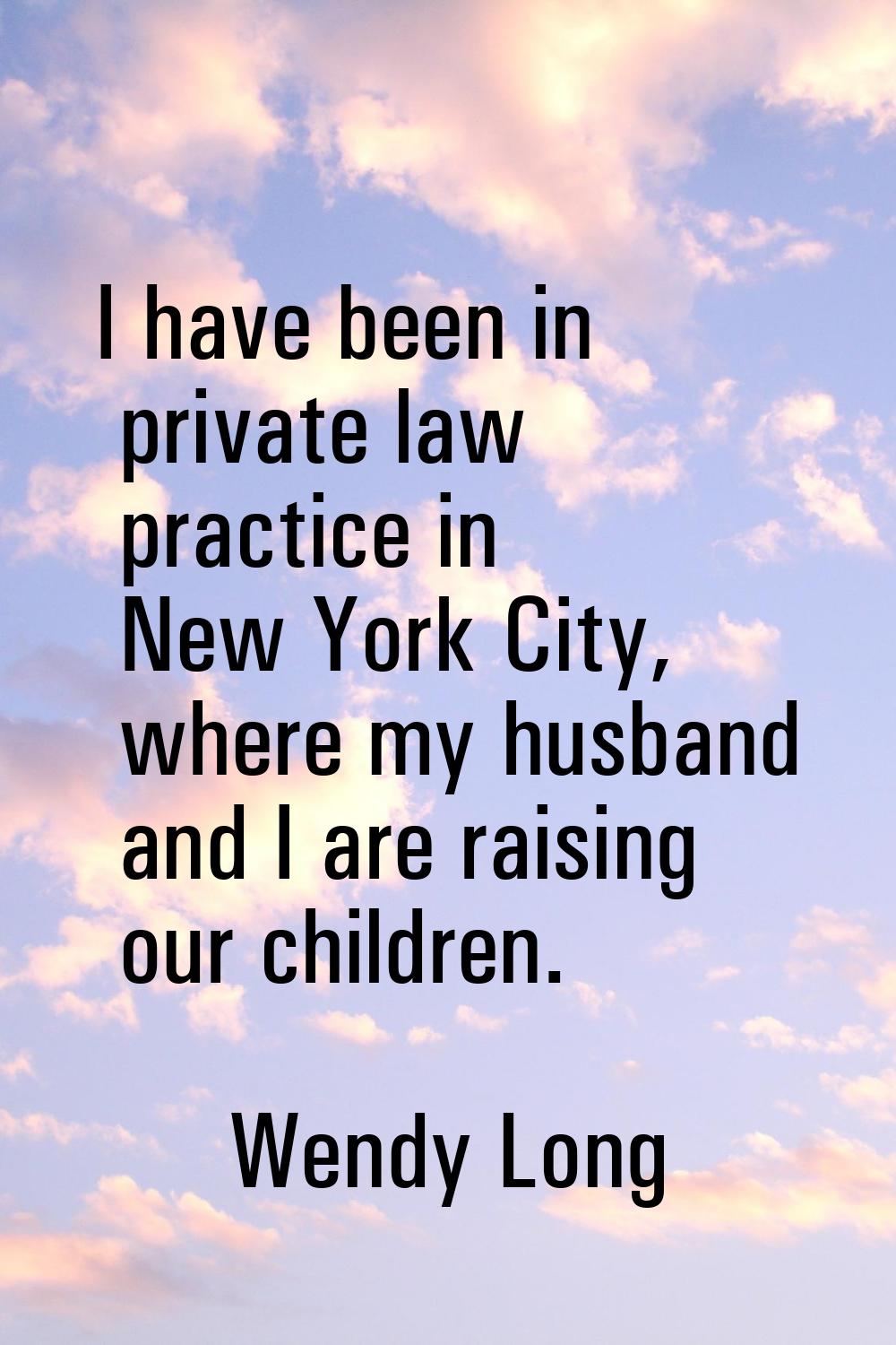 I have been in private law practice in New York City, where my husband and I are raising our childr