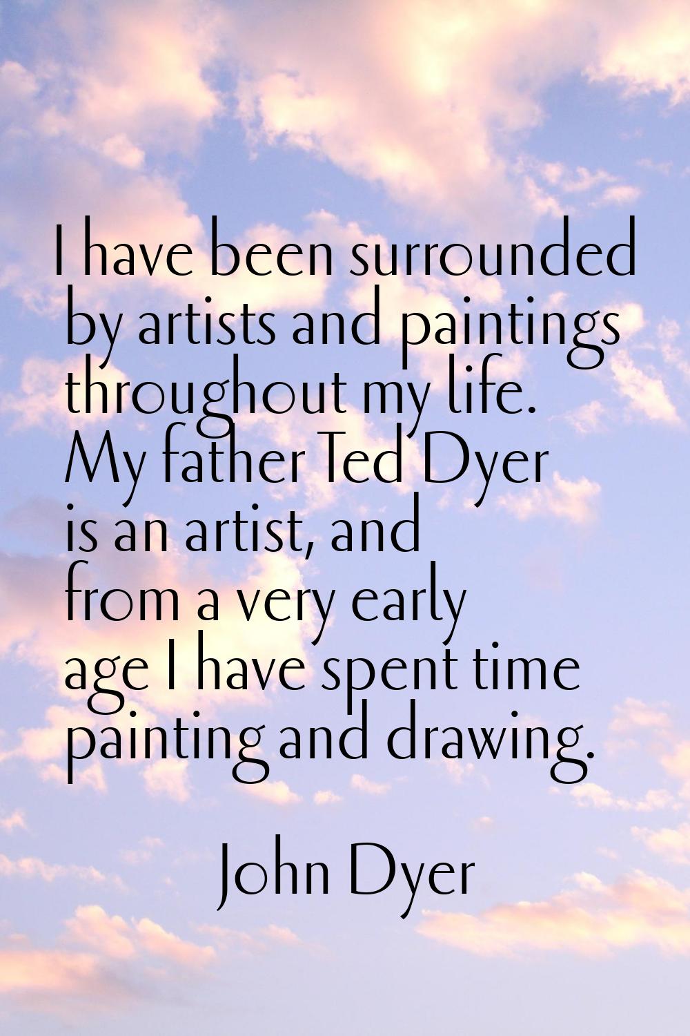 I have been surrounded by artists and paintings throughout my life. My father Ted Dyer is an artist