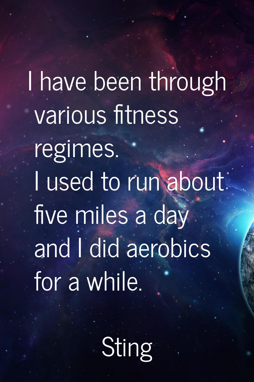 I have been through various fitness regimes. I used to run about five miles a day and I did aerobic