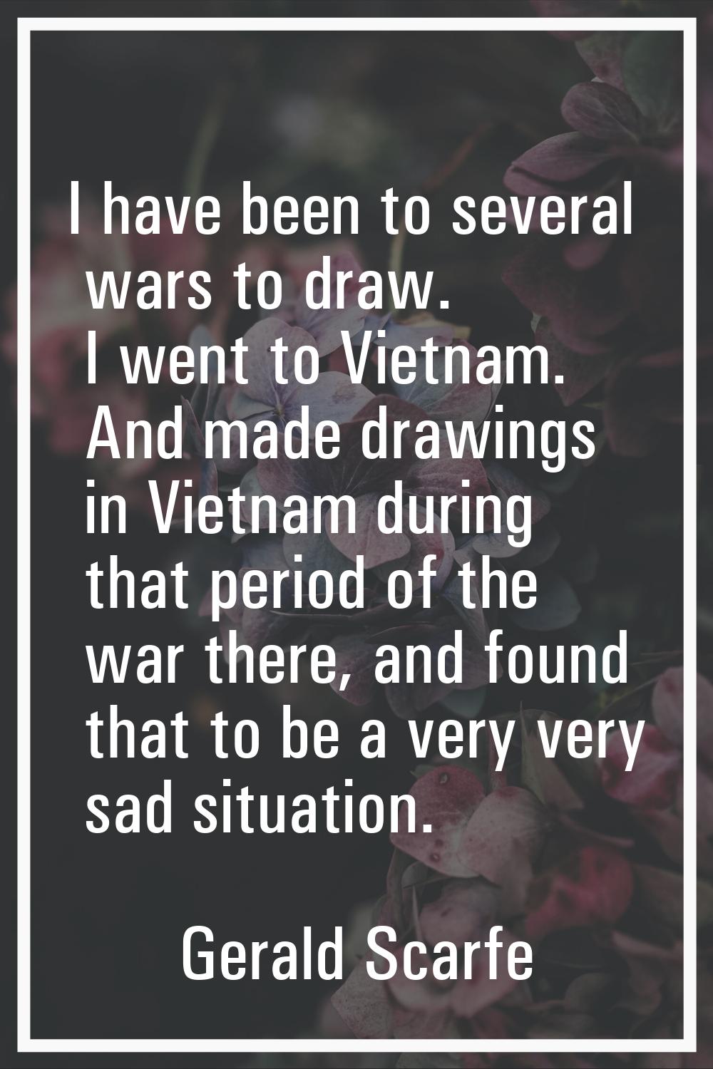 I have been to several wars to draw. I went to Vietnam. And made drawings in Vietnam during that pe