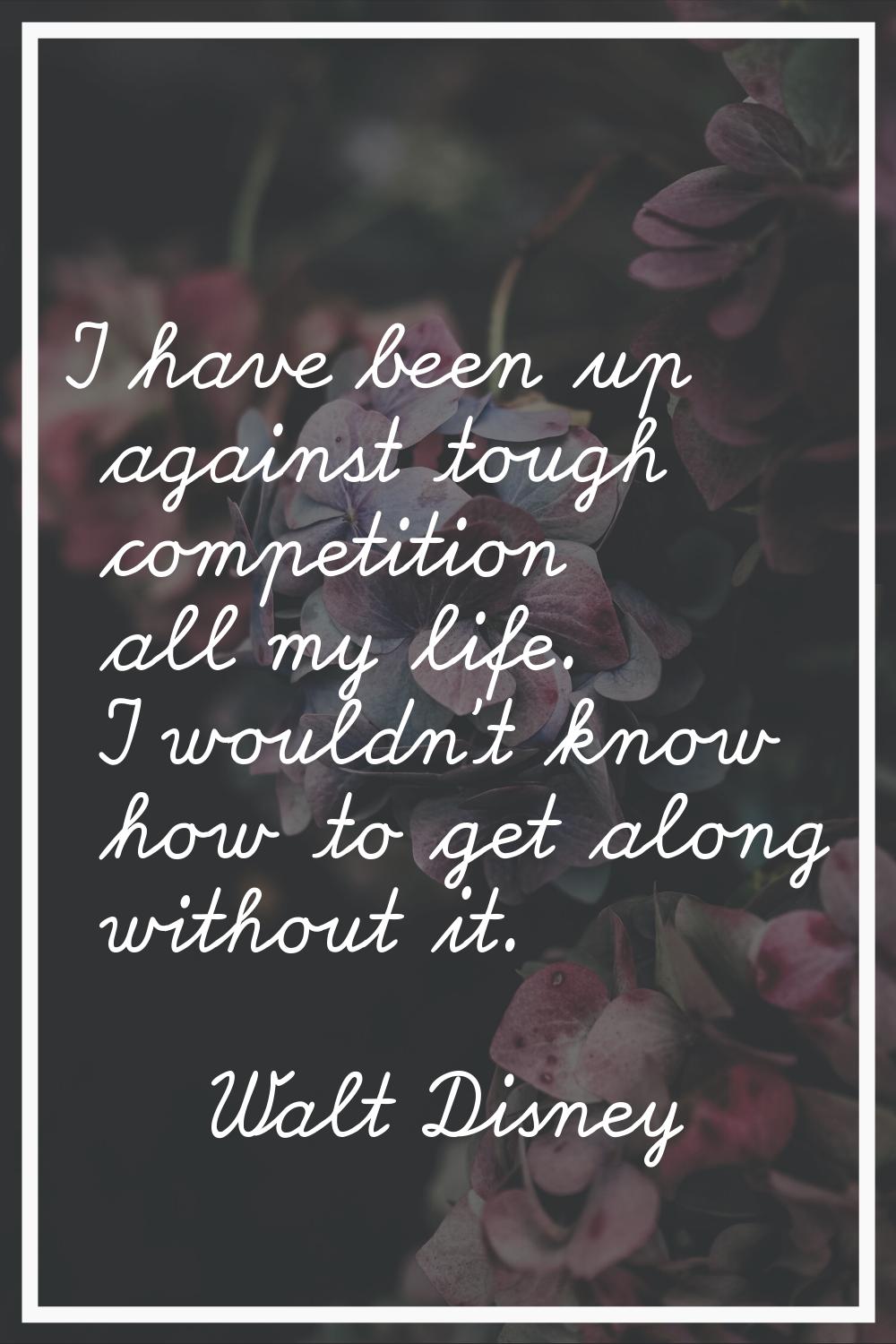 I have been up against tough competition all my life. I wouldn't know how to get along without it.