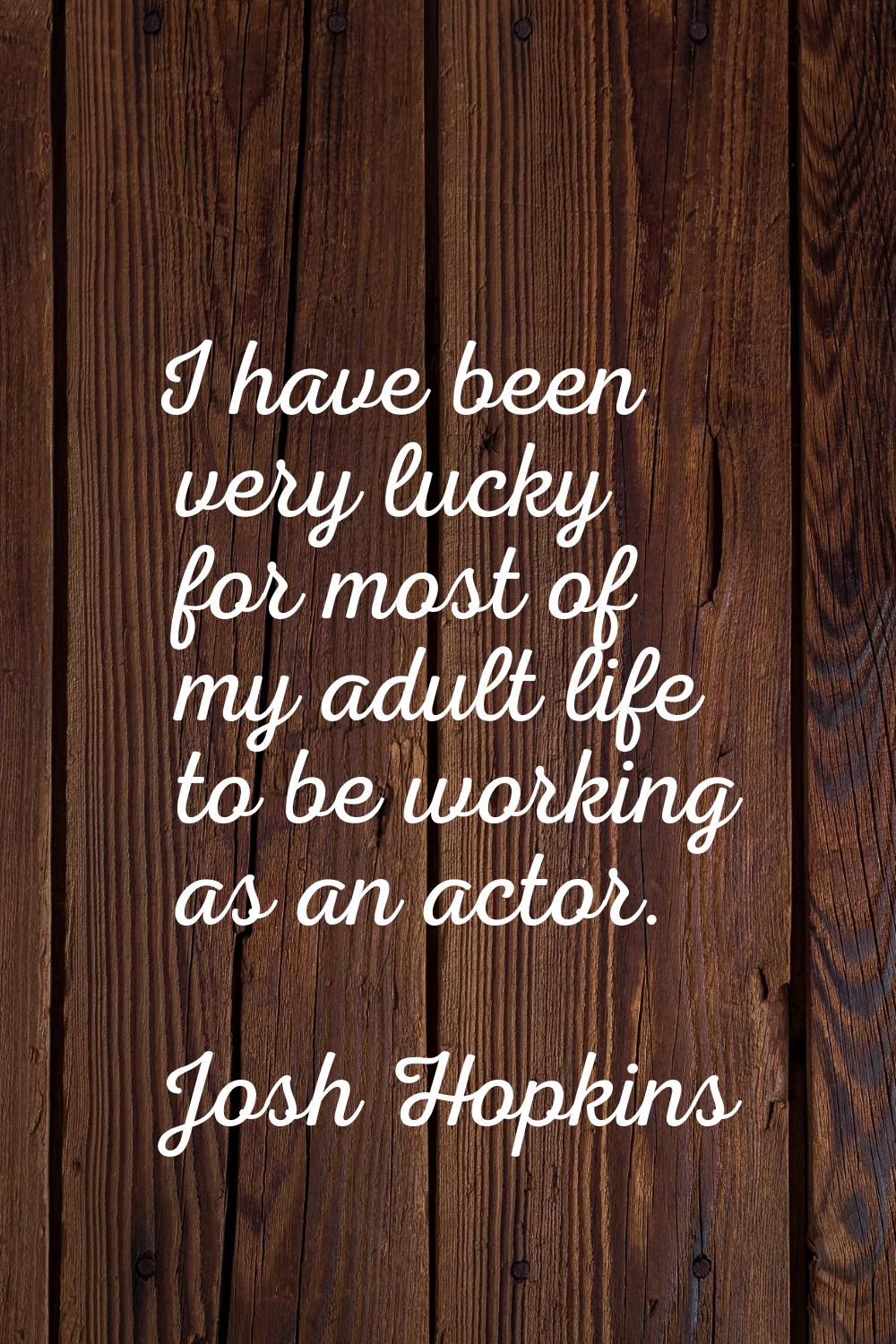 I have been very lucky for most of my adult life to be working as an actor.