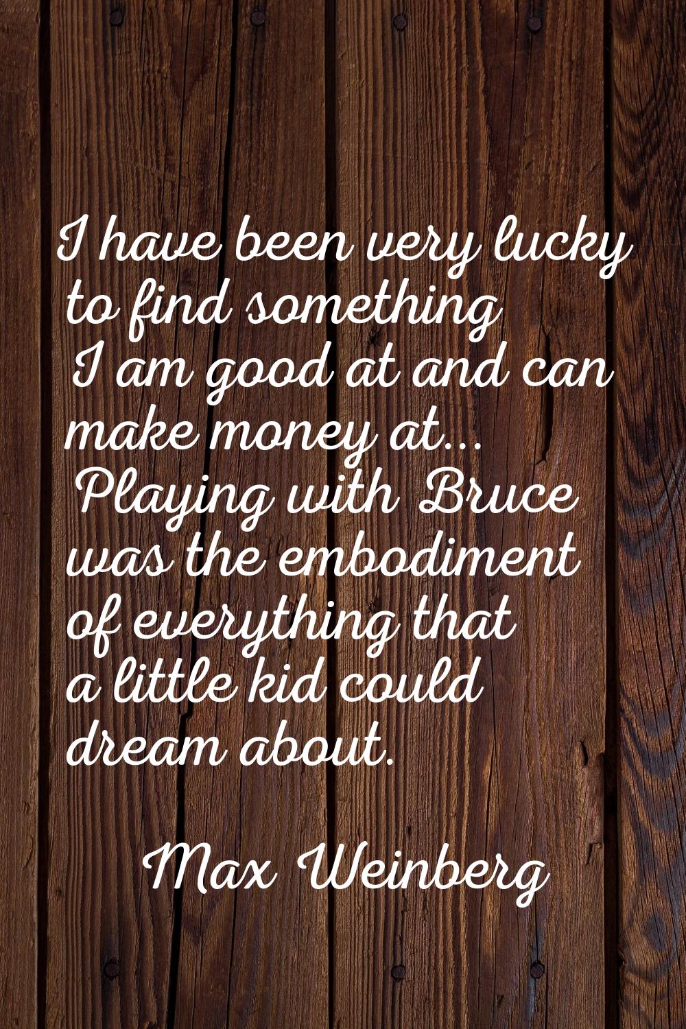 I have been very lucky to find something I am good at and can make money at... Playing with Bruce w