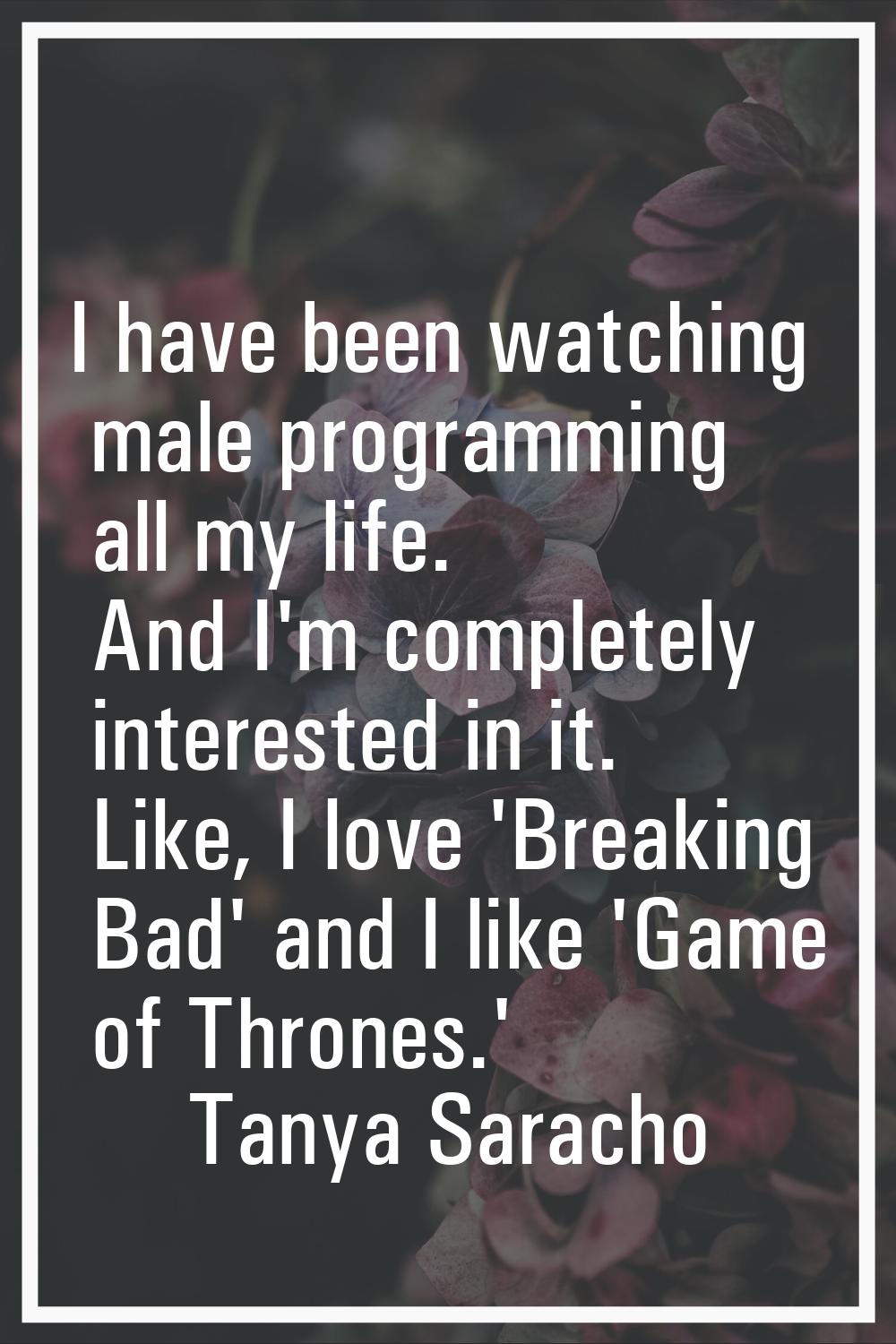 I have been watching male programming all my life. And I'm completely interested in it. Like, I lov