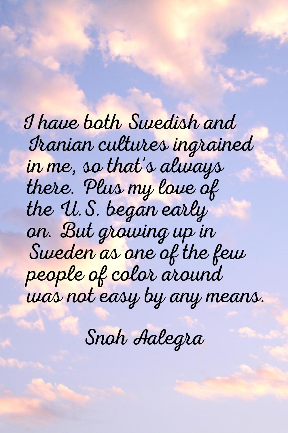 I have both Swedish and Iranian cultures ingrained in me, so that's always there. Plus my love of t