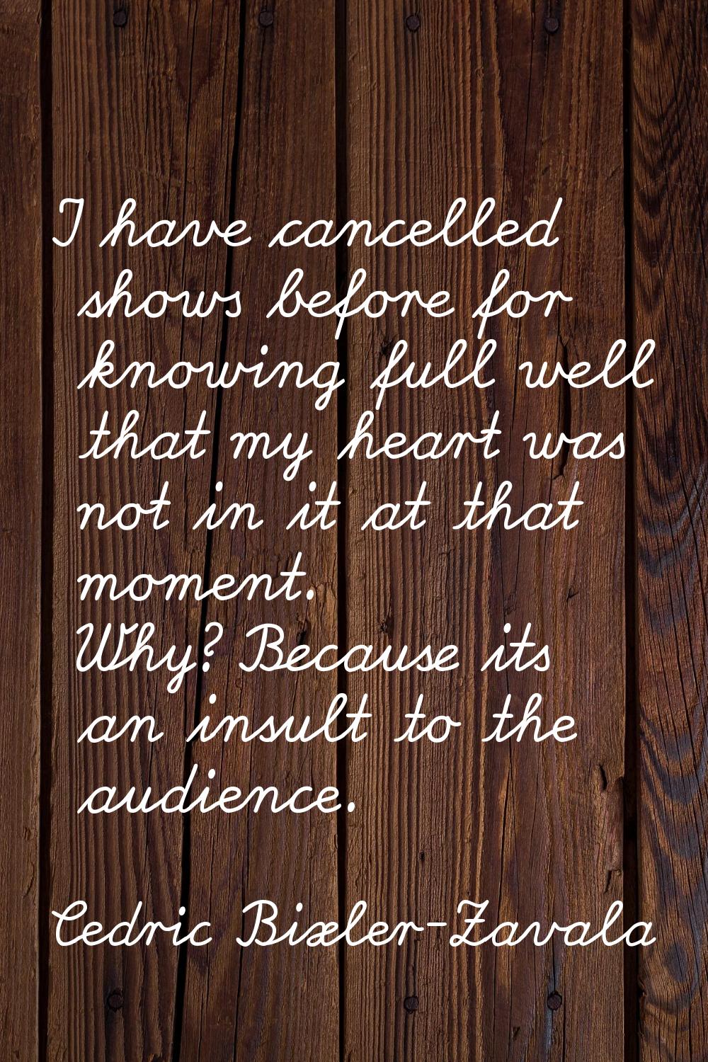 I have cancelled shows before for knowing full well that my heart was not in it at that moment. Why