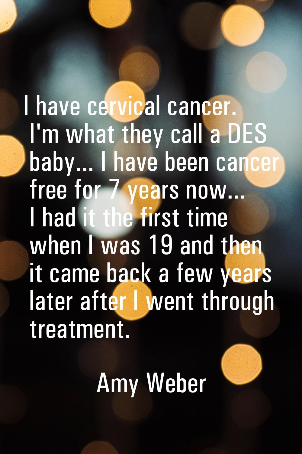 I have cervical cancer. I'm what they call a DES baby... I have been cancer free for 7 years now...