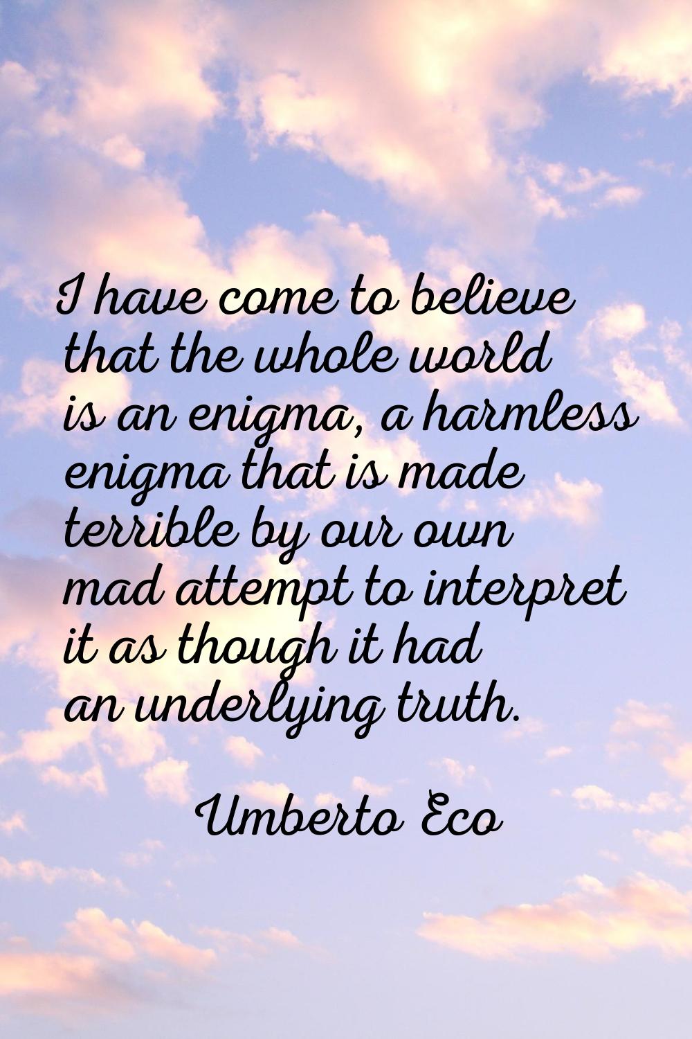 I have come to believe that the whole world is an enigma, a harmless enigma that is made terrible b