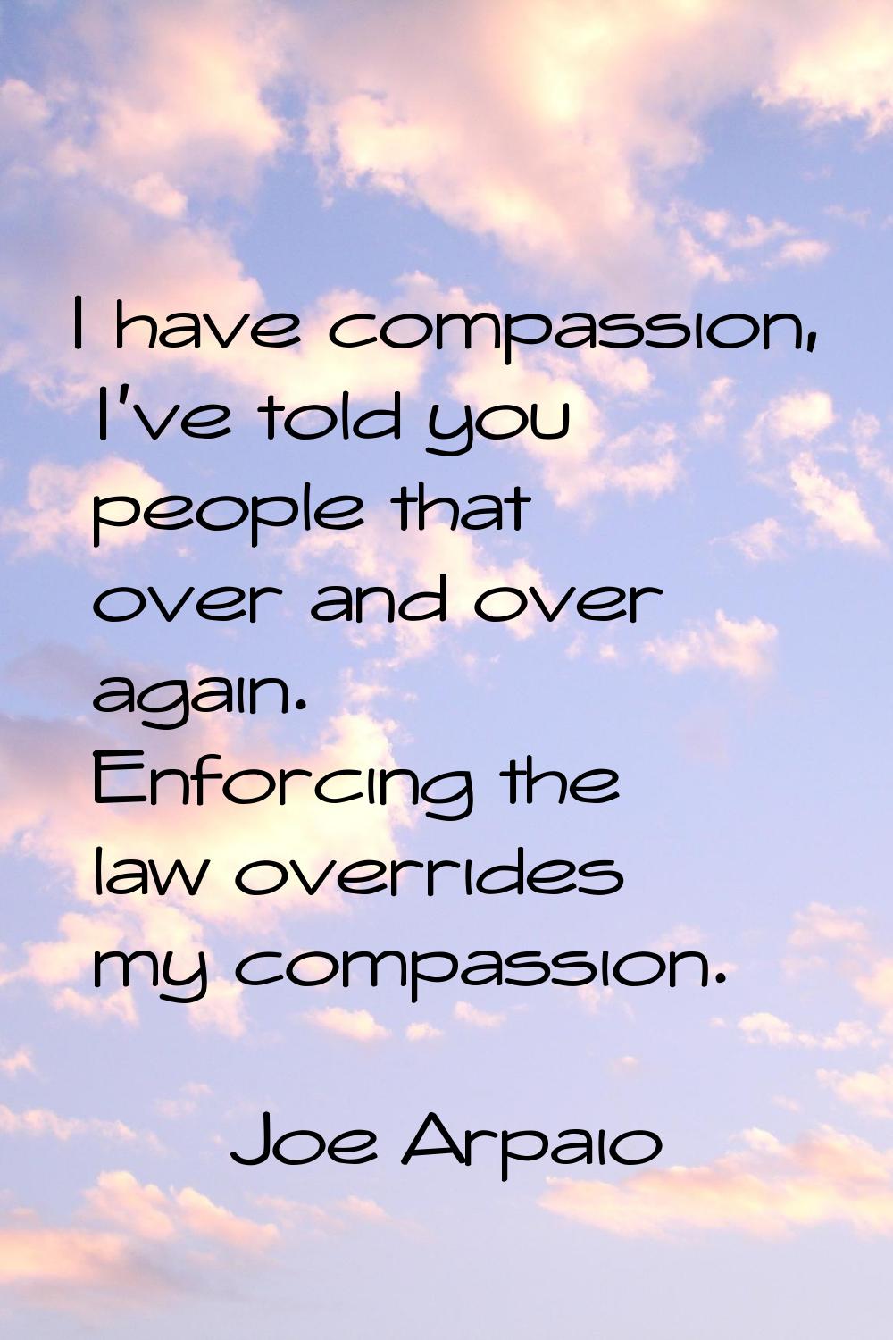 I have compassion, I've told you people that over and over again. Enforcing the law overrides my co