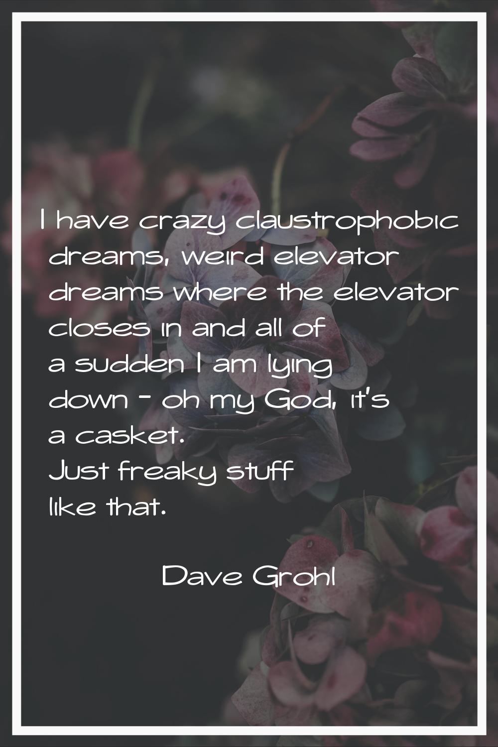 I have crazy claustrophobic dreams, weird elevator dreams where the elevator closes in and all of a