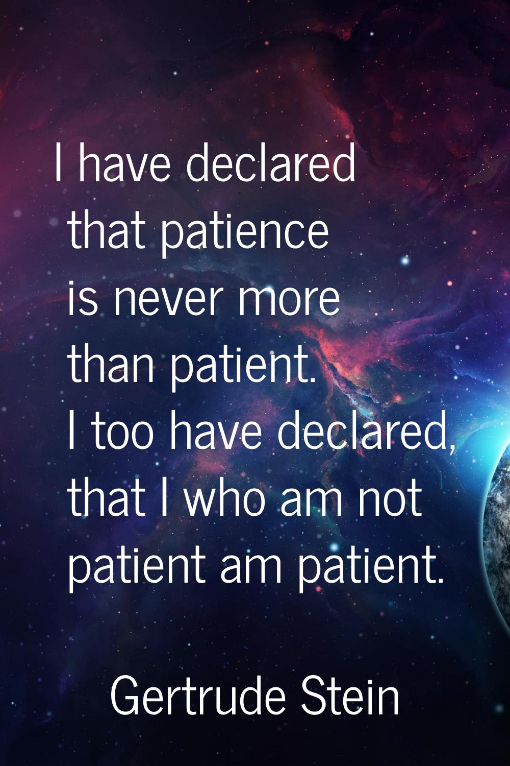 I have declared that patience is never more than patient. I too have declared, that I who am not pa