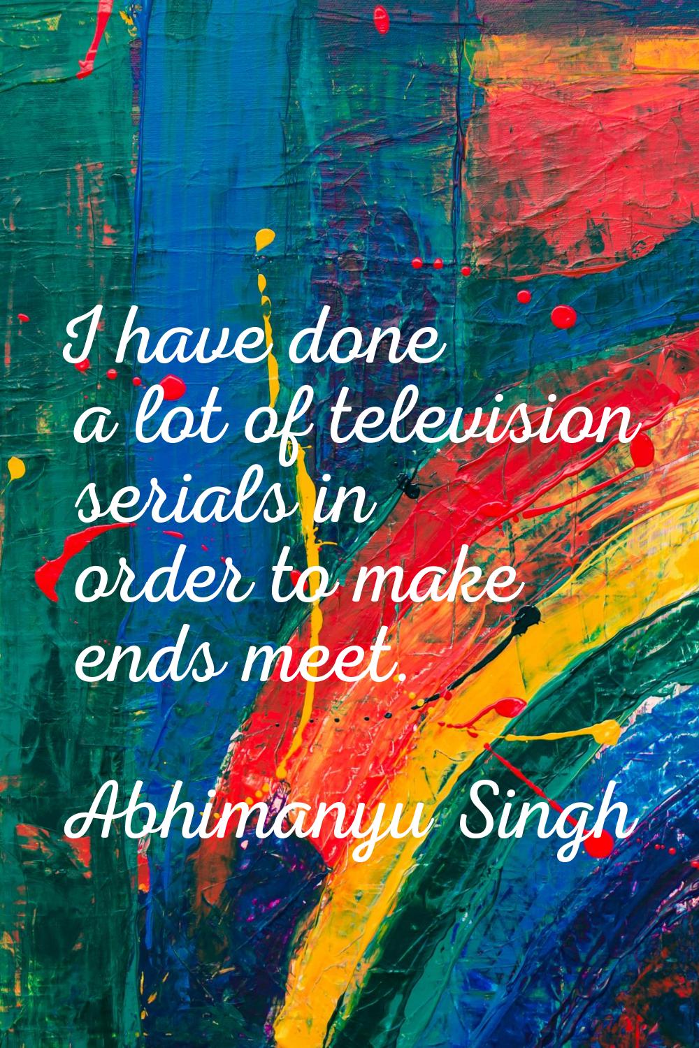 I have done a lot of television serials in order to make ends meet.