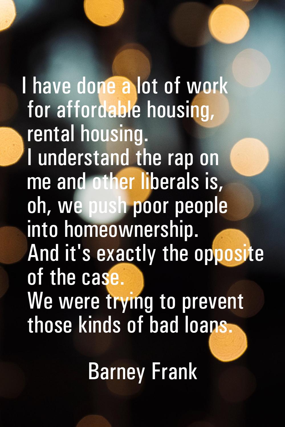 I have done a lot of work for affordable housing, rental housing. I understand the rap on me and ot