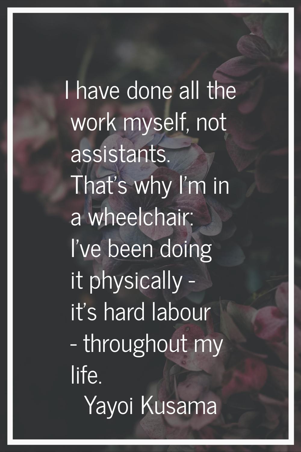 I have done all the work myself, not assistants. That's why I'm in a wheelchair: I've been doing it