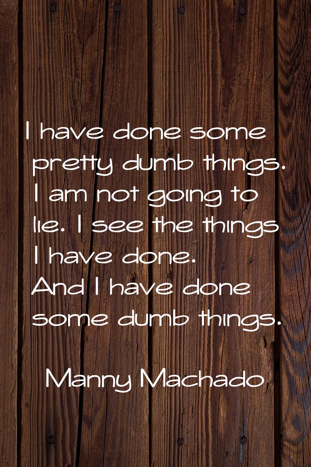 I have done some pretty dumb things. I am not going to lie. I see the things I have done. And I hav