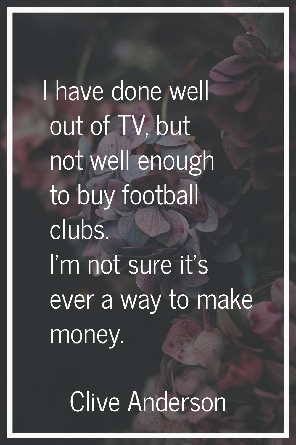 I have done well out of TV, but not well enough to buy football clubs. I'm not sure it's ever a way