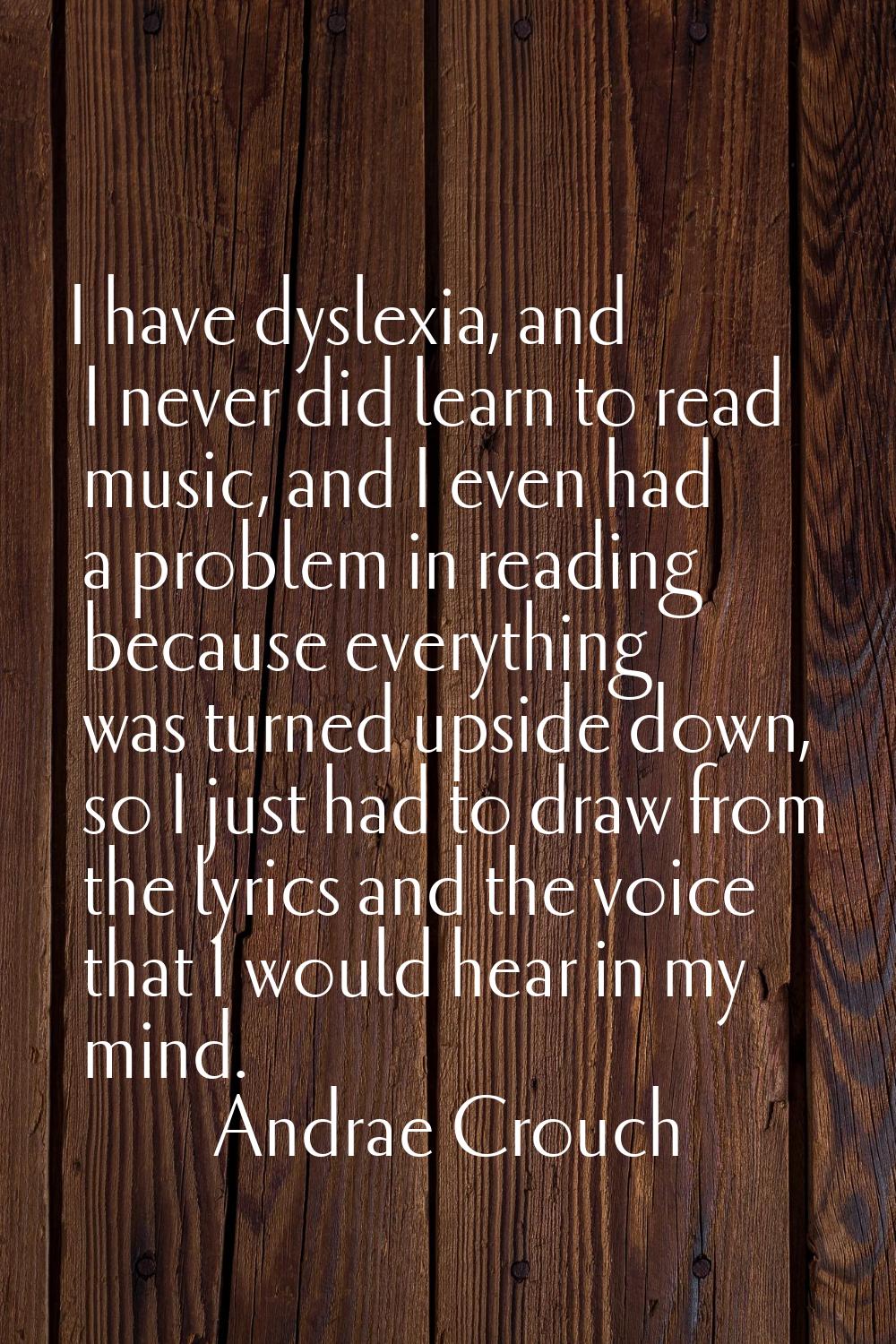 I have dyslexia, and I never did learn to read music, and I even had a problem in reading because e