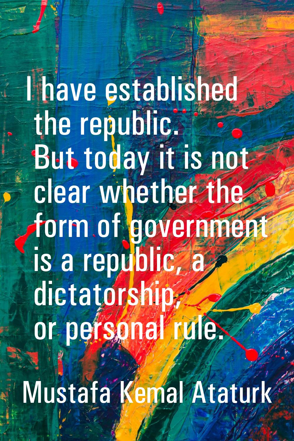 I have established the republic. But today it is not clear whether the form of government is a repu