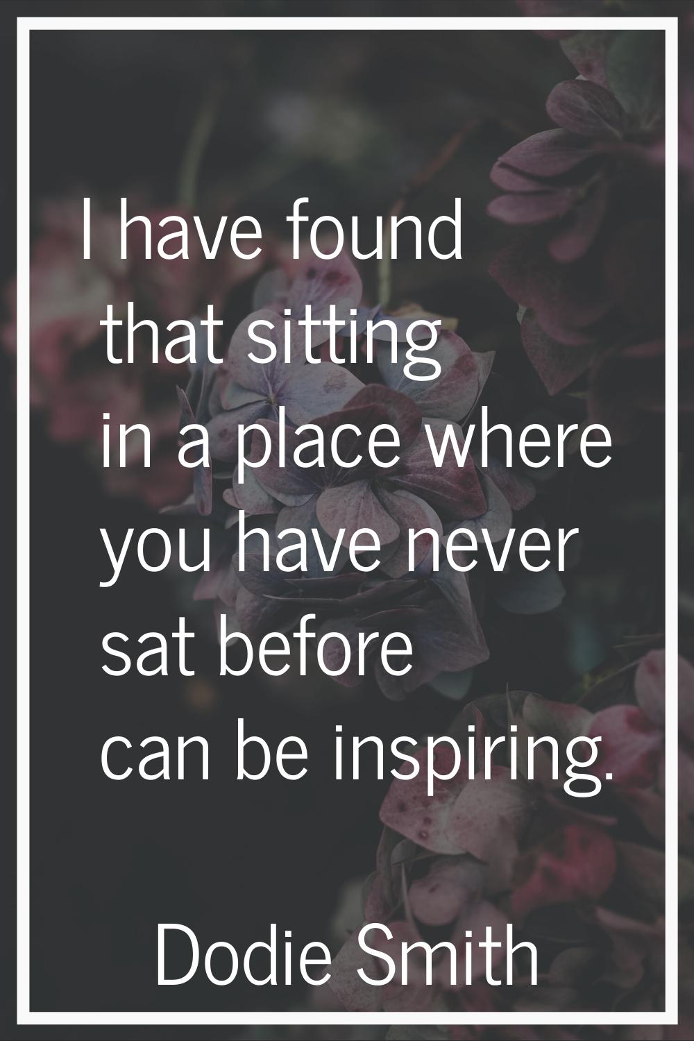 I have found that sitting in a place where you have never sat before can be inspiring.