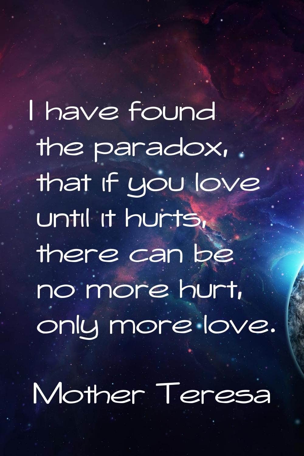 I have found the paradox, that if you love until it hurts, there can be no more hurt, only more lov