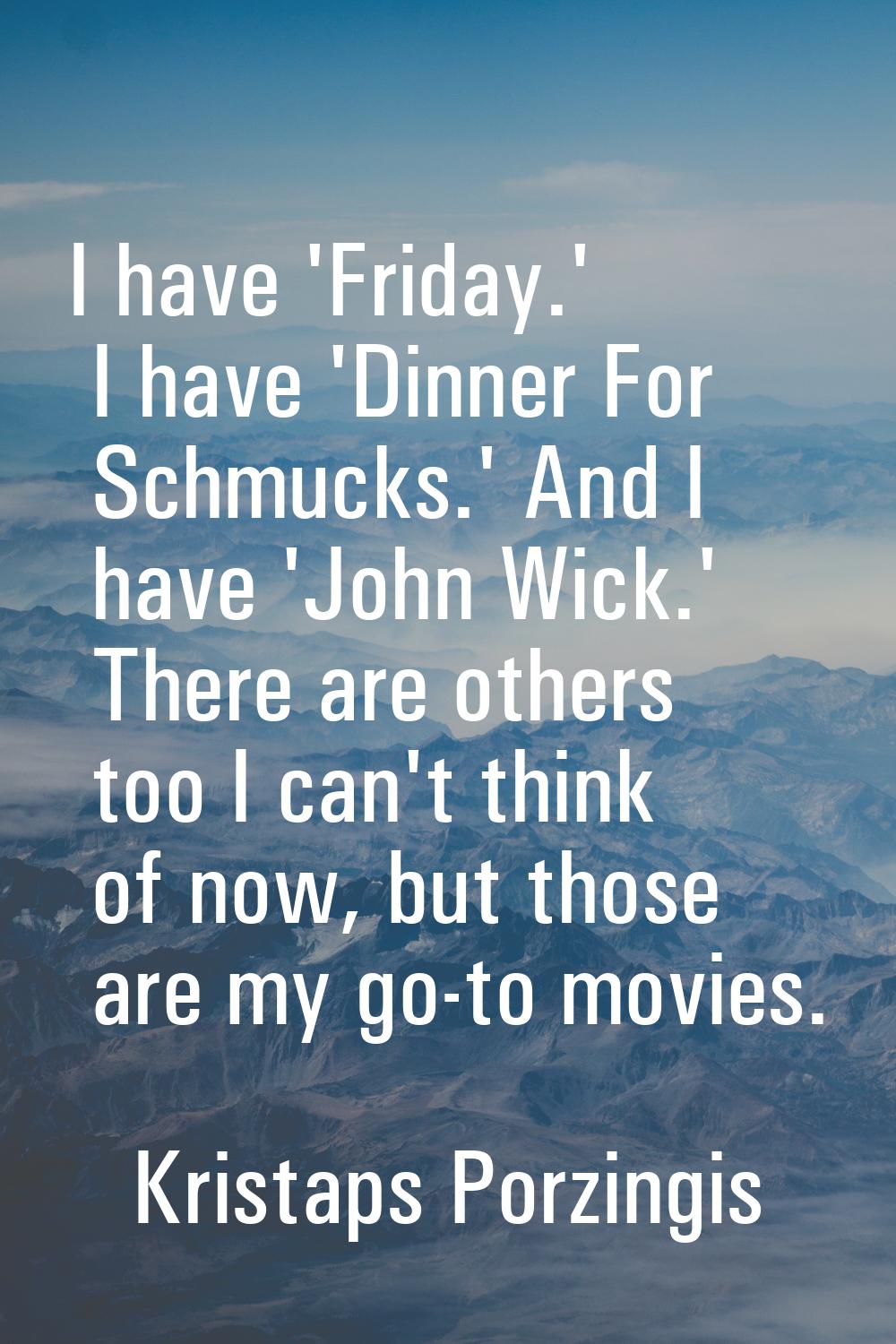 I have 'Friday.' I have 'Dinner For Schmucks.' And I have 'John Wick.' There are others too I can't